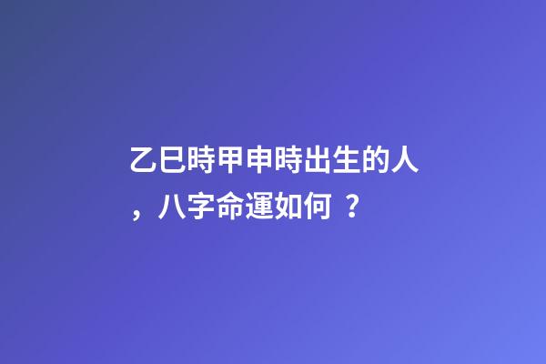 乙巳時甲申時出生的人，八字命運如何？